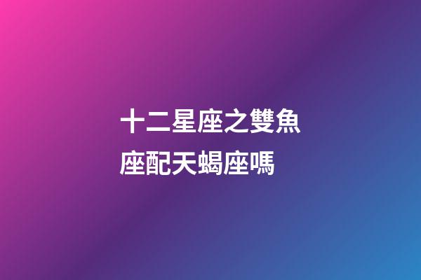 十二星座之雙魚座配天蝎座嗎-第1張-星座運勢-玄機派