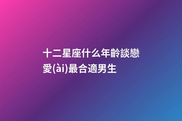 十二星座什么年齡談戀愛(ài)最合適男生-第1張-星座運(yùn)勢(shì)-玄機(jī)派