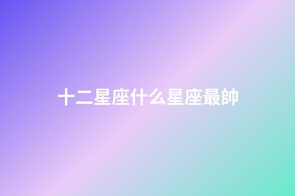 十二星座什么星座最帥-第1張-星座運勢-玄機派