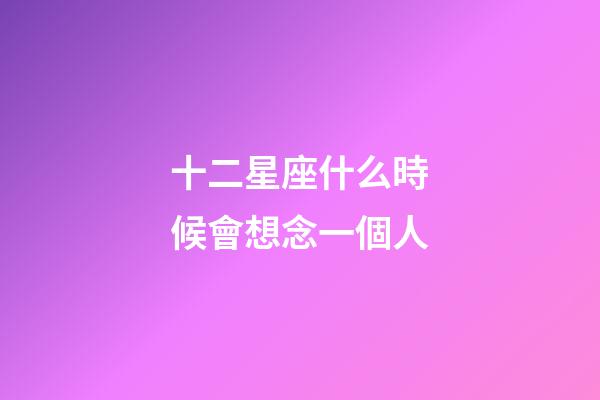 十二星座什么時候會想念一個人-第1張-星座運勢-玄機派
