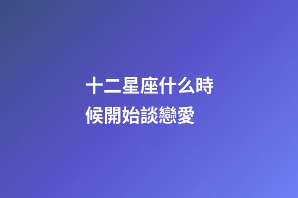 十二星座什么時候開始談戀愛-第1張-星座運勢-玄機派