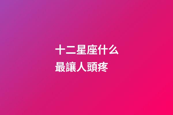 十二星座什么最讓人頭疼-第1張-星座運(yùn)勢-玄機(jī)派