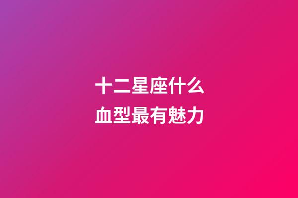十二星座什么血型最有魅力-第1張-星座運勢-玄機派