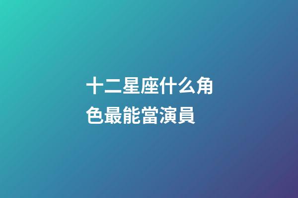 十二星座什么角色最能當演員-第1張-星座運勢-玄機派