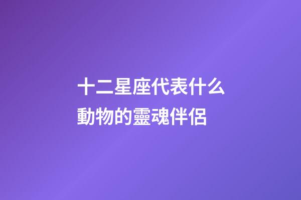 十二星座代表什么動物的靈魂伴侶-第1張-星座運勢-玄機派