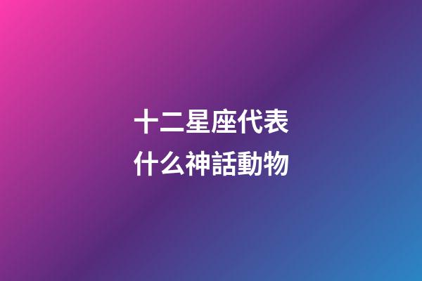 十二星座代表什么神話動物-第1張-星座運勢-玄機派