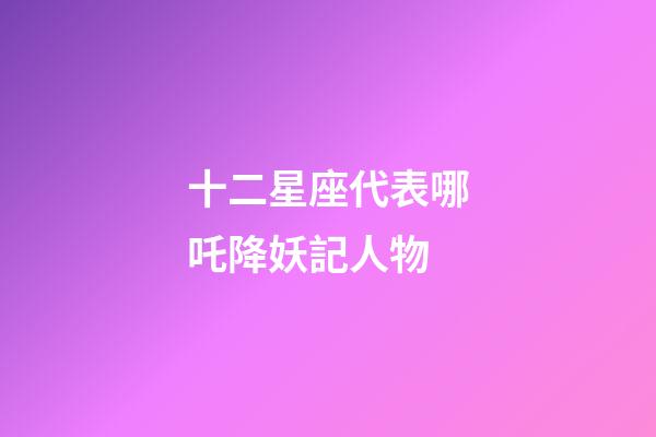 十二星座代表哪吒降妖記人物-第1張-星座運勢-玄機派