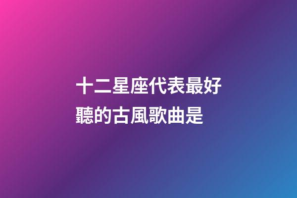 十二星座代表最好聽的古風歌曲是-第1張-星座運勢-玄機派