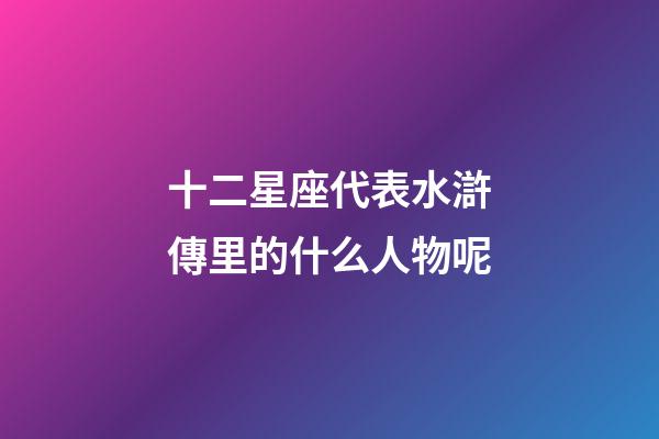 十二星座代表水滸傳里的什么人物呢-第1張-星座運勢-玄機派