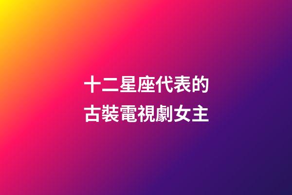 十二星座代表的古裝電視劇女主-第1張-星座運勢-玄機派