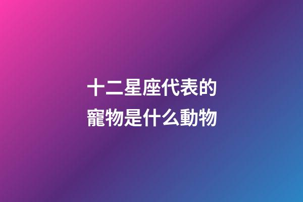 十二星座代表的寵物是什么動物-第1張-星座運勢-玄機(jī)派