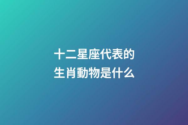 十二星座代表的生肖動物是什么-第1張-星座運勢-玄機派