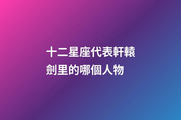 十二星座代表軒轅劍里的哪個人物-第1張-星座運勢-玄機派