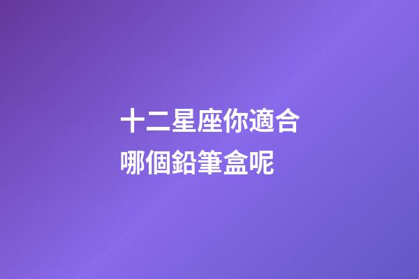 十二星座你適合哪個鉛筆盒呢-第1張-星座運勢-玄機派