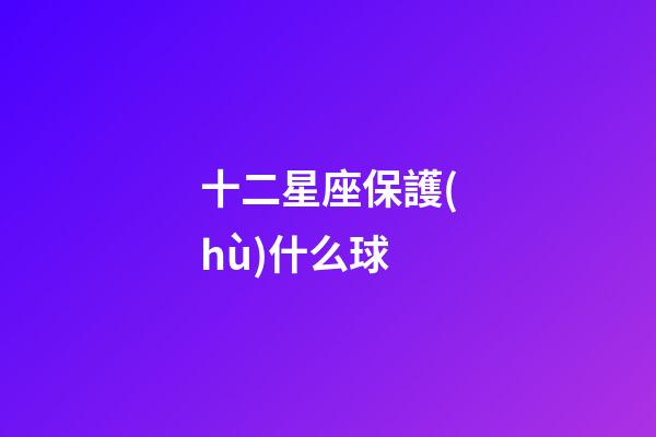 十二星座保護(hù)什么球-第1張-星座運(yùn)勢(shì)-玄機(jī)派