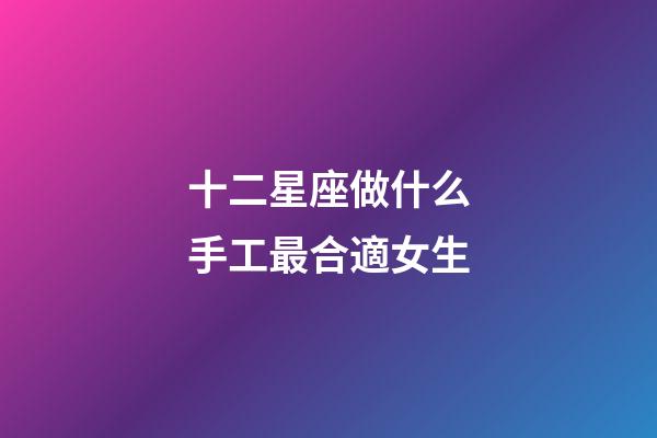十二星座做什么手工最合適女生-第1張-星座運勢-玄機派