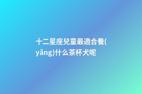 十二星座兒童最適合養(yǎng)什么茶杯犬呢-第1張-星座運(yùn)勢(shì)-玄機(jī)派