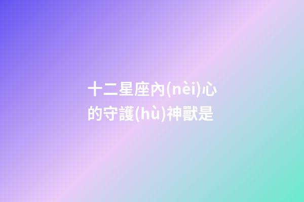 十二星座內(nèi)心的守護(hù)神獸是-第1張-星座運(yùn)勢-玄機(jī)派
