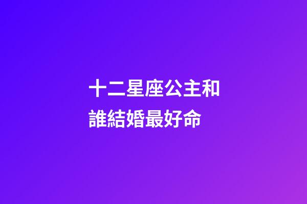 十二星座公主和誰結婚最好命-第1張-星座運勢-玄機派
