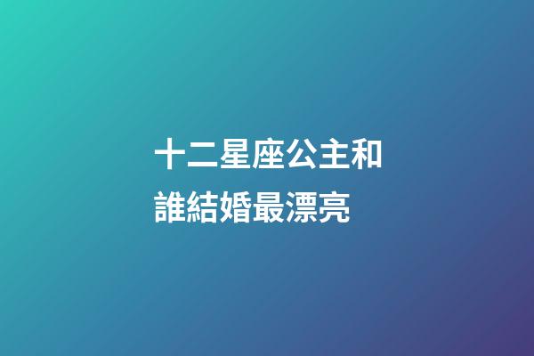十二星座公主和誰結婚最漂亮-第1張-星座運勢-玄機派