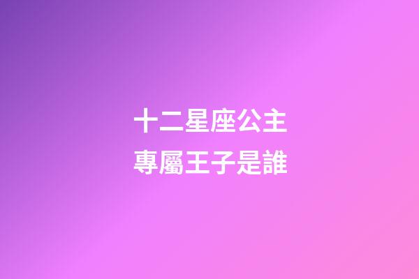 十二星座公主專屬王子是誰-第1張-星座運勢-玄機派