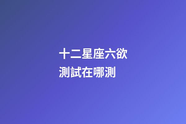 十二星座六欲測試在哪測-第1張-星座運勢-玄機派