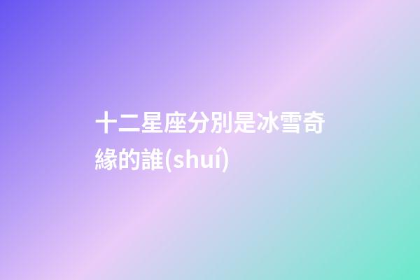 十二星座分別是冰雪奇緣的誰(shuí)-第1張-星座運(yùn)勢(shì)-玄機(jī)派