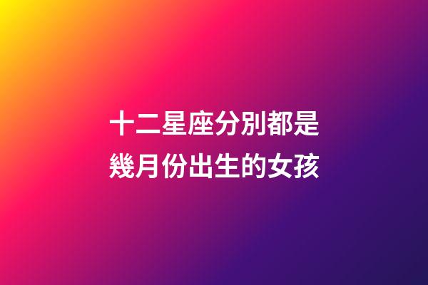 十二星座分別都是幾月份出生的女孩-第1張-星座運(yùn)勢(shì)-玄機(jī)派