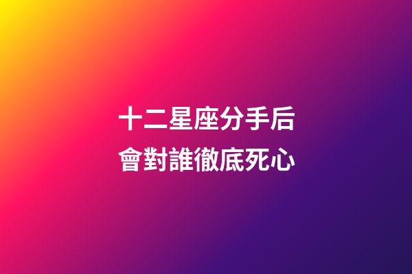 十二星座分手后會對誰徹底死心-第1張-星座運勢-玄機派