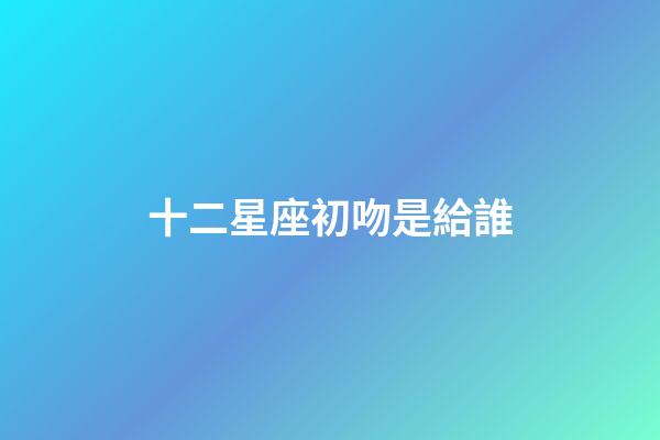 十二星座初吻是給誰-第1張-星座運勢-玄機派