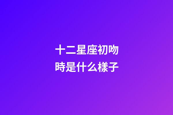 十二星座初吻時是什么樣子-第1張-星座運勢-玄機派