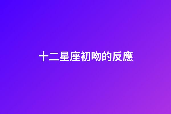 十二星座初吻的反應-第1張-星座運勢-玄機派
