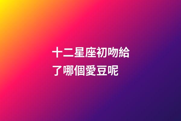 十二星座初吻給了哪個愛豆呢-第1張-星座運勢-玄機派