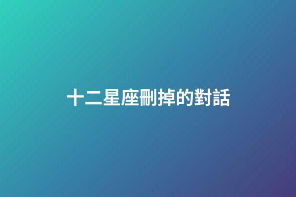 十二星座刪掉的對話-第1張-星座運勢-玄機派