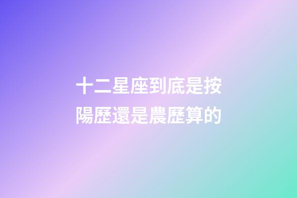 十二星座到底是按陽歷還是農歷算的-第1張-星座運勢-玄機派
