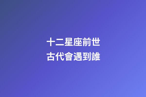 十二星座前世古代會遇到誰-第1張-星座運勢-玄機派