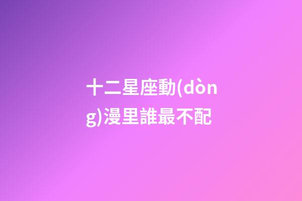 十二星座動(dòng)漫里誰最不配-第1張-星座運(yùn)勢(shì)-玄機(jī)派
