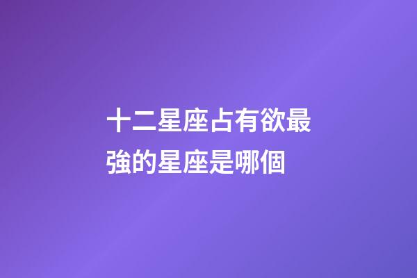 十二星座占有欲最強的星座是哪個-第1張-星座運勢-玄機派