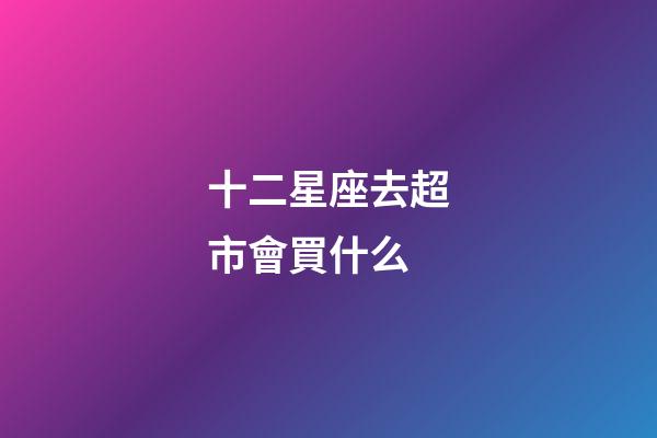 十二星座去超市會買什么-第1張-星座運勢-玄機派