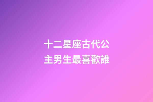 十二星座古代公主男生最喜歡誰-第1張-星座運勢-玄機派