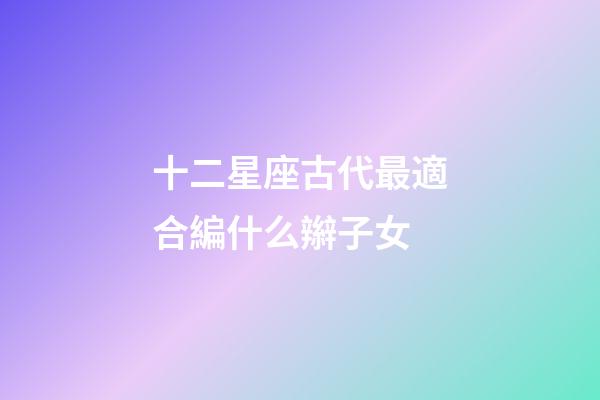 十二星座古代最適合編什么辮子女-第1張-星座運勢-玄機派