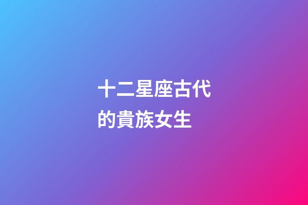 十二星座古代的貴族女生-第1張-星座運勢-玄機派