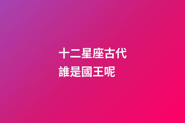 十二星座古代誰是國王呢-第1張-星座運勢-玄機派