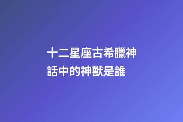 十二星座古希臘神話中的神獸是誰-第1張-星座運勢-玄機派