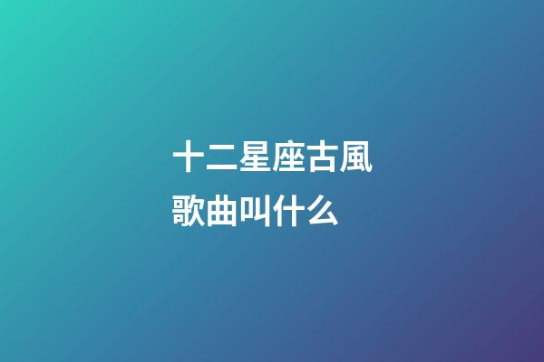 十二星座古風歌曲叫什么-第1張-星座運勢-玄機派