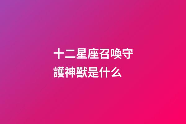 十二星座召喚守護神獸是什么-第1張-星座運勢-玄機派