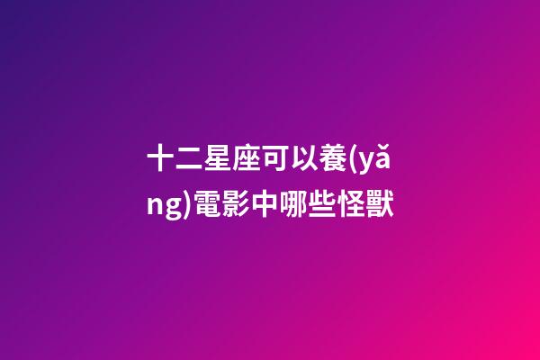 十二星座可以養(yǎng)電影中哪些怪獸-第1張-星座運勢-玄機派