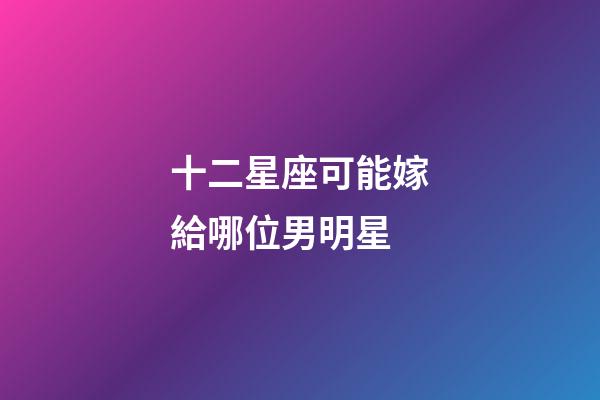 十二星座可能嫁給哪位男明星-第1張-星座運勢-玄機派