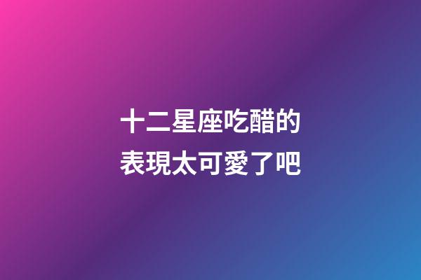 十二星座吃醋的表現太可愛了吧-第1張-星座運勢-玄機派