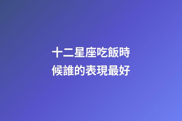 十二星座吃飯時候誰的表現最好-第1張-星座運勢-玄機派